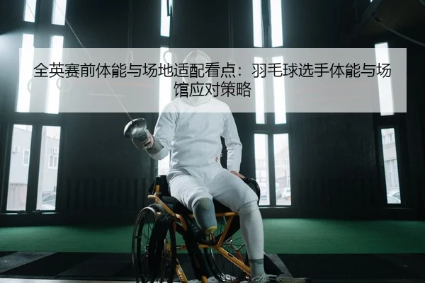 全英赛前体能与场地适配看点：羽毛球选手体能与场馆应对策略